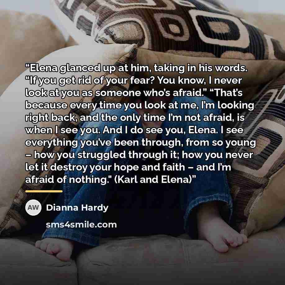 “Elena glanced up at him, taking in his words. “If you get rid of your fear? You know, I never look at you as someone who’s afraid.” “That’s because every time you look at me, I’m looking right back, and the only time I’m not afraid, is when I see you. And I do see you, Elena. I see everything…” quote by Dianna Hardy