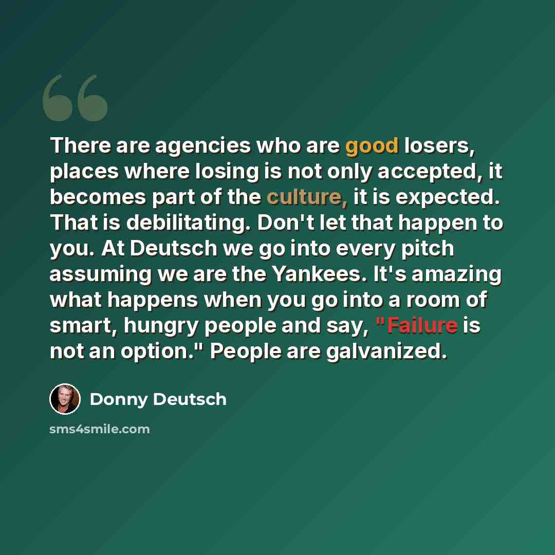 “There are agencies who are good losers, places where losing is not only accepted, it becomes part of the culture, it is expected. That is debilitating. Don't let that happen to you. At Deutsch we go into every pitch assuming we are the Yankees. It's amazing what happens when you go into a room of…” quote by Donny Deutsch