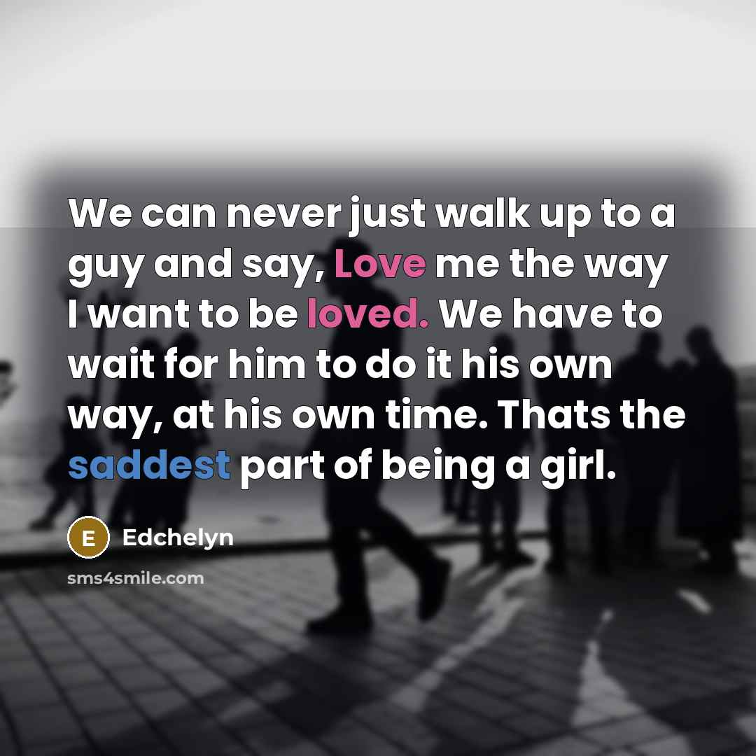 “We can never just walk up to a guy and say, Love me the way I want to be loved. We have to wait for him to do it his own way, at his own time. Thats the saddest part of being a girl.” quote by Edchelyn