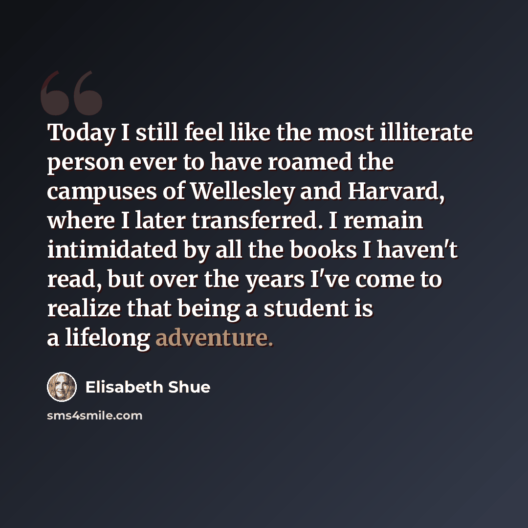 “Today I still feel like the most illiterate person ever to have roamed the campuses of Wellesley and Harvard, where I later transferred. I remain intimidated by all the books I haven't read, but over the years I've come to realize that being a student is a lifelong adventure.” quote by Elisabeth Shue