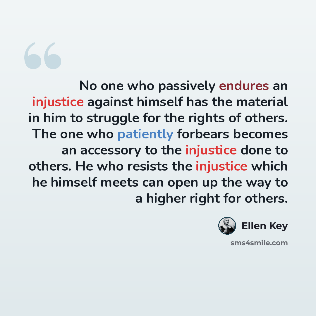 “No one who passively endures an injustice against himself has the material in him to struggle for the rights of others. The one who patiently forbears becomes an accessory to the injustice done to others. He who resists the injustice which he himself meets can open up the way to a higher right for…” quote by Ellen Key