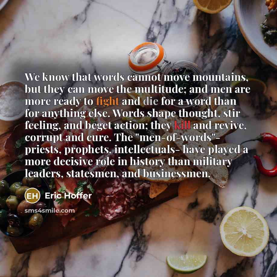 “We know that words cannot move mountains, but they can move the multitude; and men are more ready to fight and die for a word than for anything else. Words shape thought, stir feeling, and beget action; they kill and revive, corrupt and cure. The "men-of-words"- priests, prophets, intellectuals…” quote by Eric Hoffer