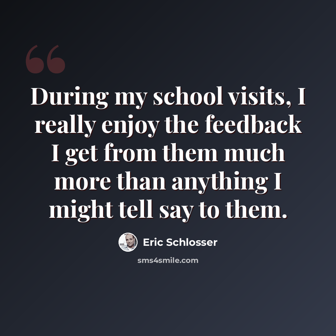 “During my school visits, I really enjoy the feedback I get from them much more than anything I might tell say to them.” quote by Eric Schlosser