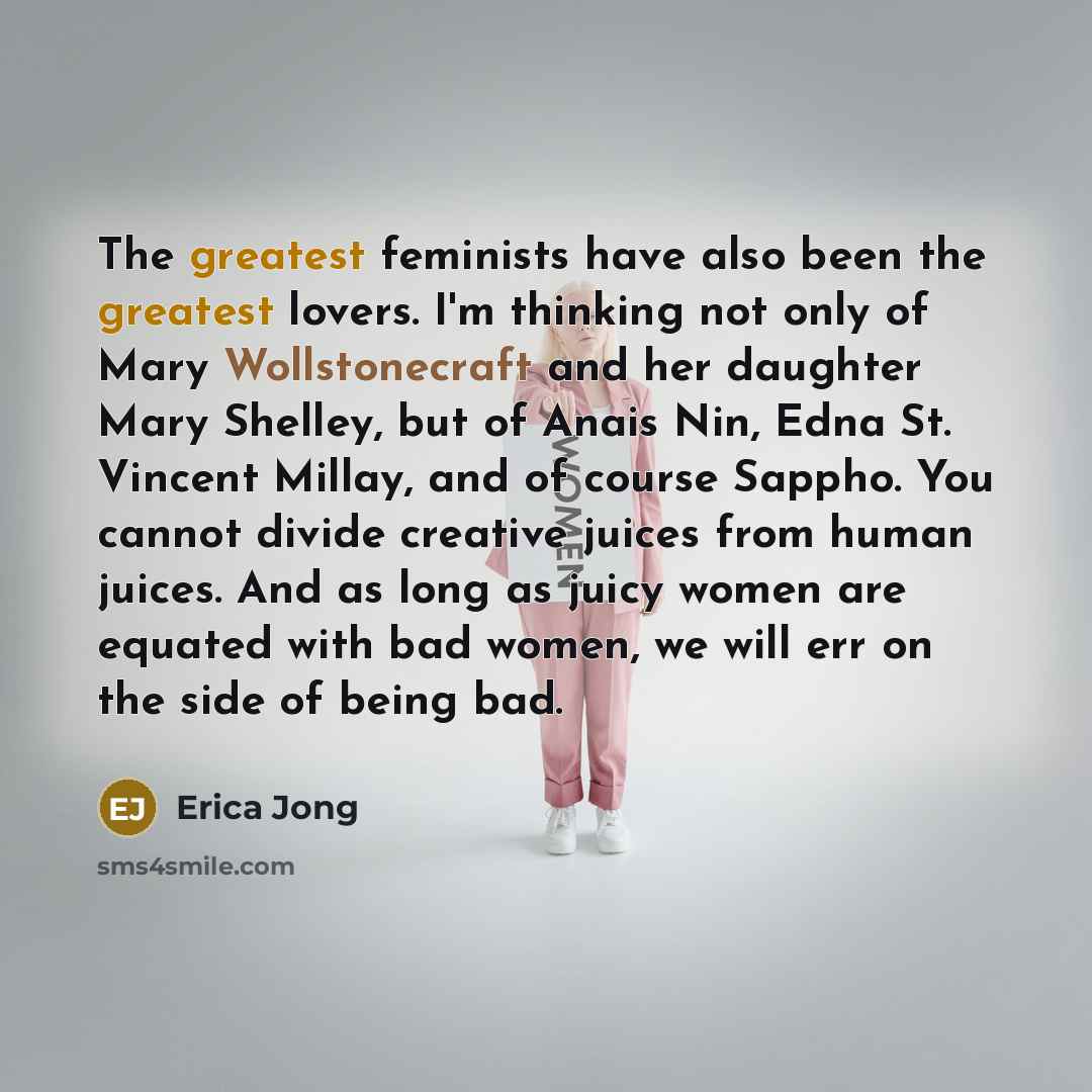 “The greatest feminists have also been the greatest lovers. I'm thinking not only of Mary Wollstonecraft and her daughter Mary Shelley, but of Anais Nin, Edna St. Vincent Millay, and of course Sappho. You cannot divide creative juices from human juices. And as long as juicy women are equated with…” quote by Erica Jong