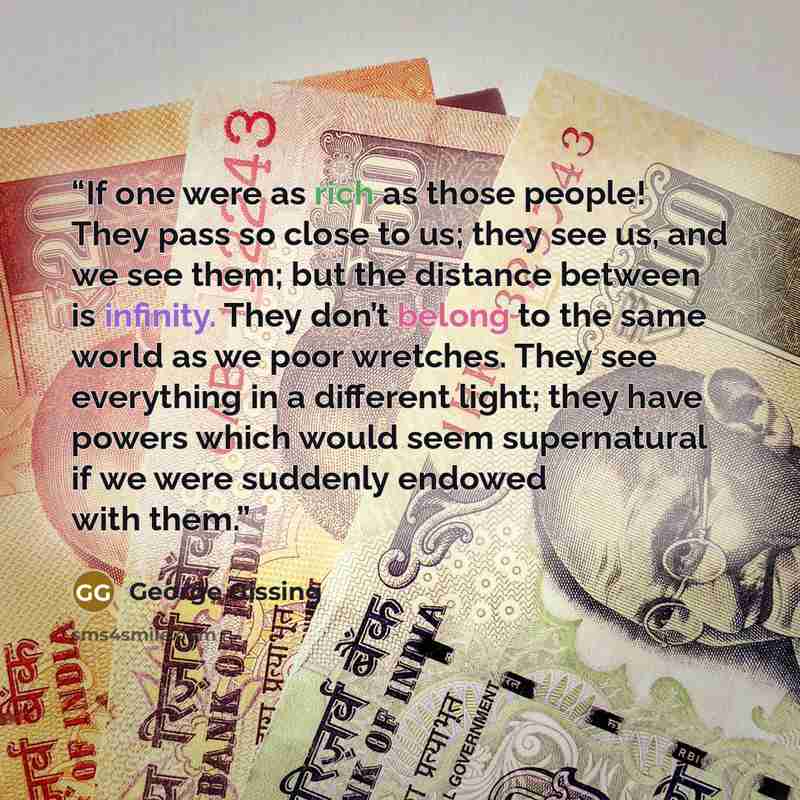 “If one were as rich as those people! They pass so close to us; they see us, and we see them; but the distance between is infinity. They don’t belong to the same world as we poor wretches. They see everything in a different light; they have powers which would seem supernatural if we were suddenly…” quote by George Gissing