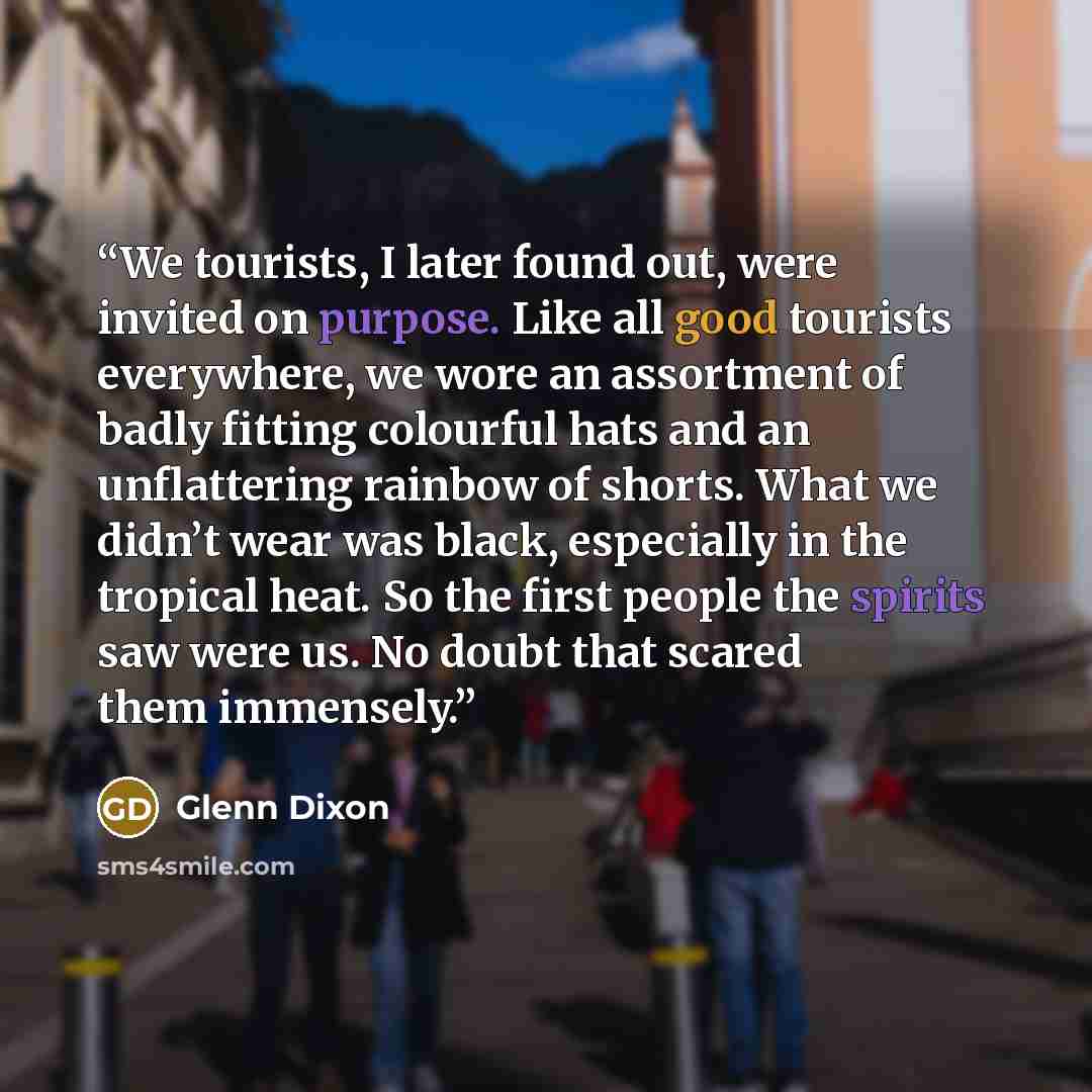 “We tourists, I later found out, were invited on purpose. Like all good tourists everywhere, we wore an assortment of badly fitting colourful hats and an unflattering rainbow of shorts. What we didn’t wear was black, especially in the tropical heat. So the first people the spirits saw were us. No…” quote by Glenn Dixon