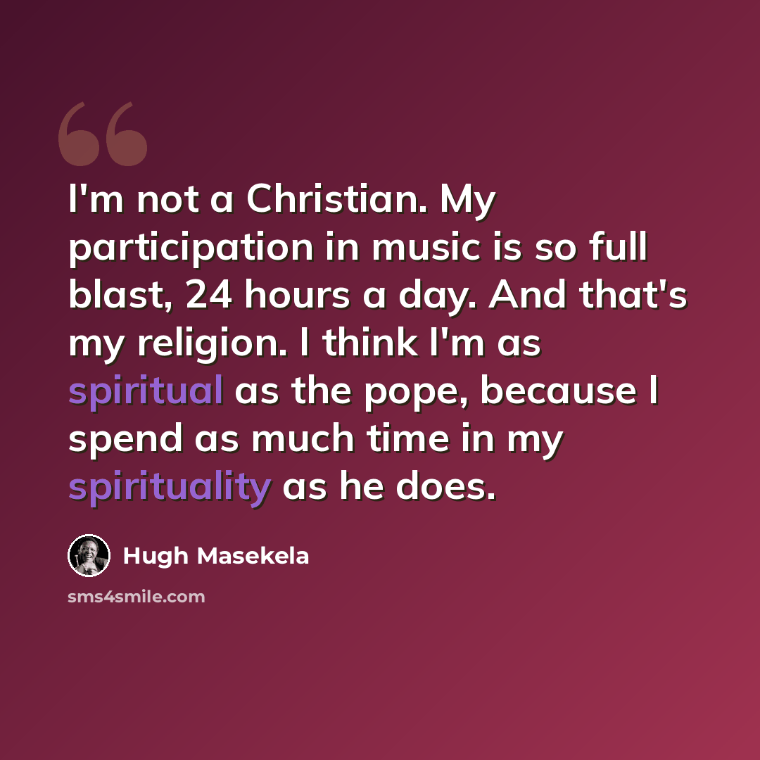 “I'm not a Christian. My participation in music is so full blast, 24 hours a day. And that's my religion. I think I'm as spiritual as the pope, because I spend as much time in my spirituality as he does.” quote by Hugh Masekela