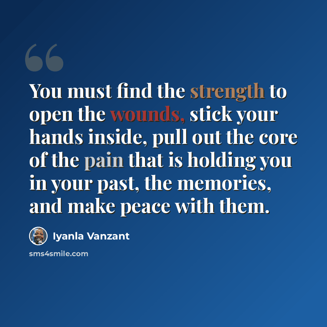 “You must find the strength to open the wounds, stick your hands inside, pull out the core of the pain that is holding you in your past, the memories, and make peace with them.” quote by Iyanla Vanzant