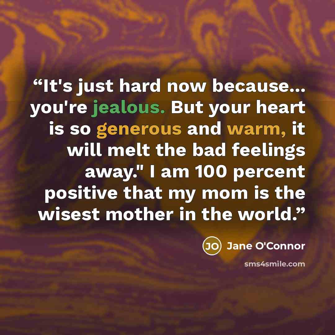 “It's just hard now because... you're jealous. But your heart is so generous and warm, it will melt the bad feelings away." I am 100 percent positive that my mom is the wisest mother in the world.” quote by Jane O'Connor