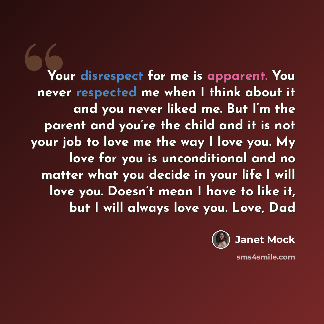 “Your disrespect for me is apparent. You never respected me when I think about it and you never liked me. But I’m the parent and you’re the child and it is not your job to love me the way I love you. My love for you is unconditional and no matter what you decide in your life I will love you…” quote by Janet Mock