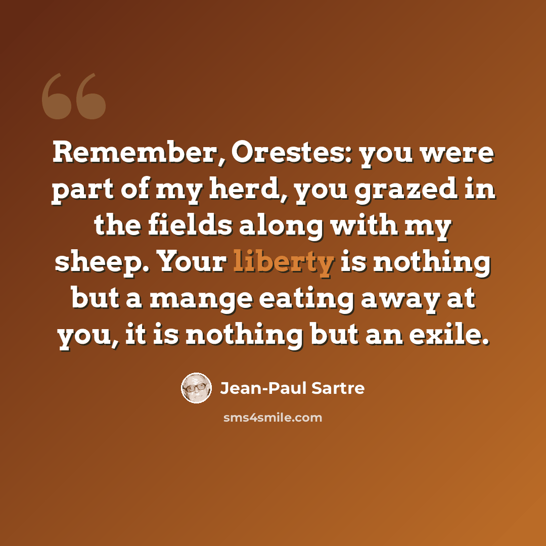 “Remember, Orestes: you were part of my herd, you grazed in the fields along with my sheep. Your liberty is nothing but a mange eating away at you, it is nothing but an exile.” quote by Jean-Paul Sartre