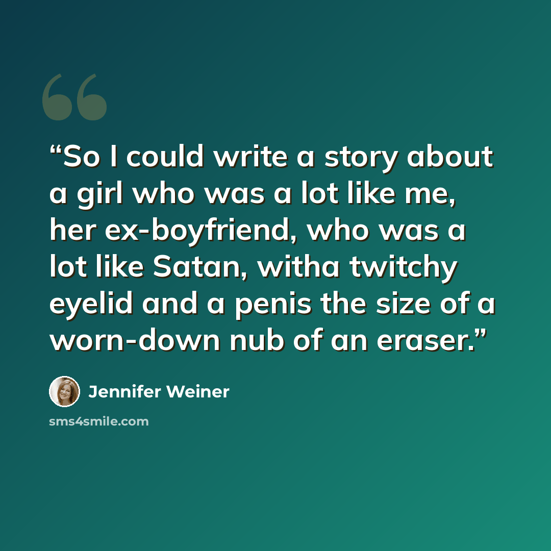 “So I could write a story about a girl who was a lot like me, her ex-boyfriend, who was a lot like Satan, witha twitchy eyelid and a penis the size of a worn-down nub of an eraser.” quote by Jennifer Weiner