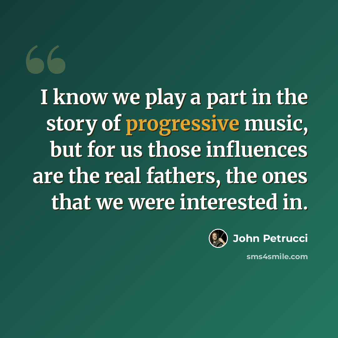 “I know we play a part in the story of progressive music, but for us those influences are the real fathers, the ones that we were interested in.” quote by John Petrucci