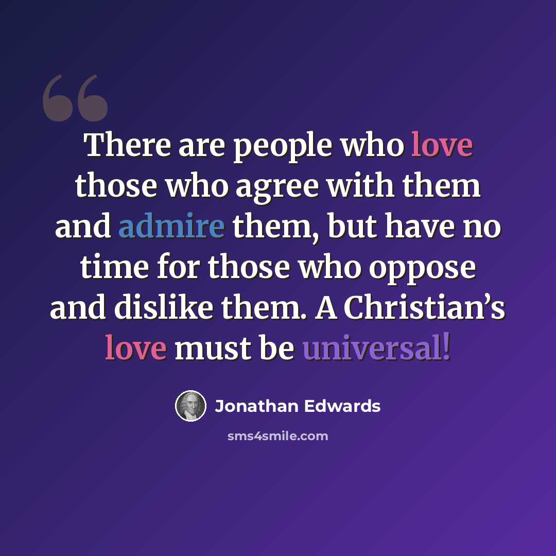 “There are people who love those who agree with them and admire them, but have no time for those who oppose and dislike them. A Christian’s love must be universal!” quote by Jonathan Edwards