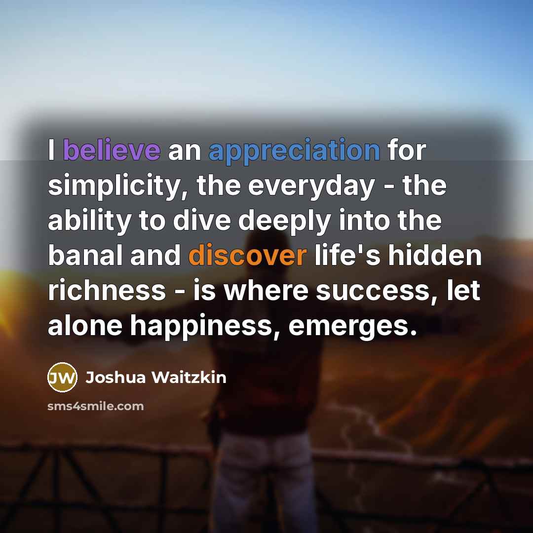 “I believe an appreciation for simplicity, the everyday - the ability to dive deeply into the banal and discover life's hidden richness - is where success, let alone happiness, emerges.” quote by Joshua Waitzkin