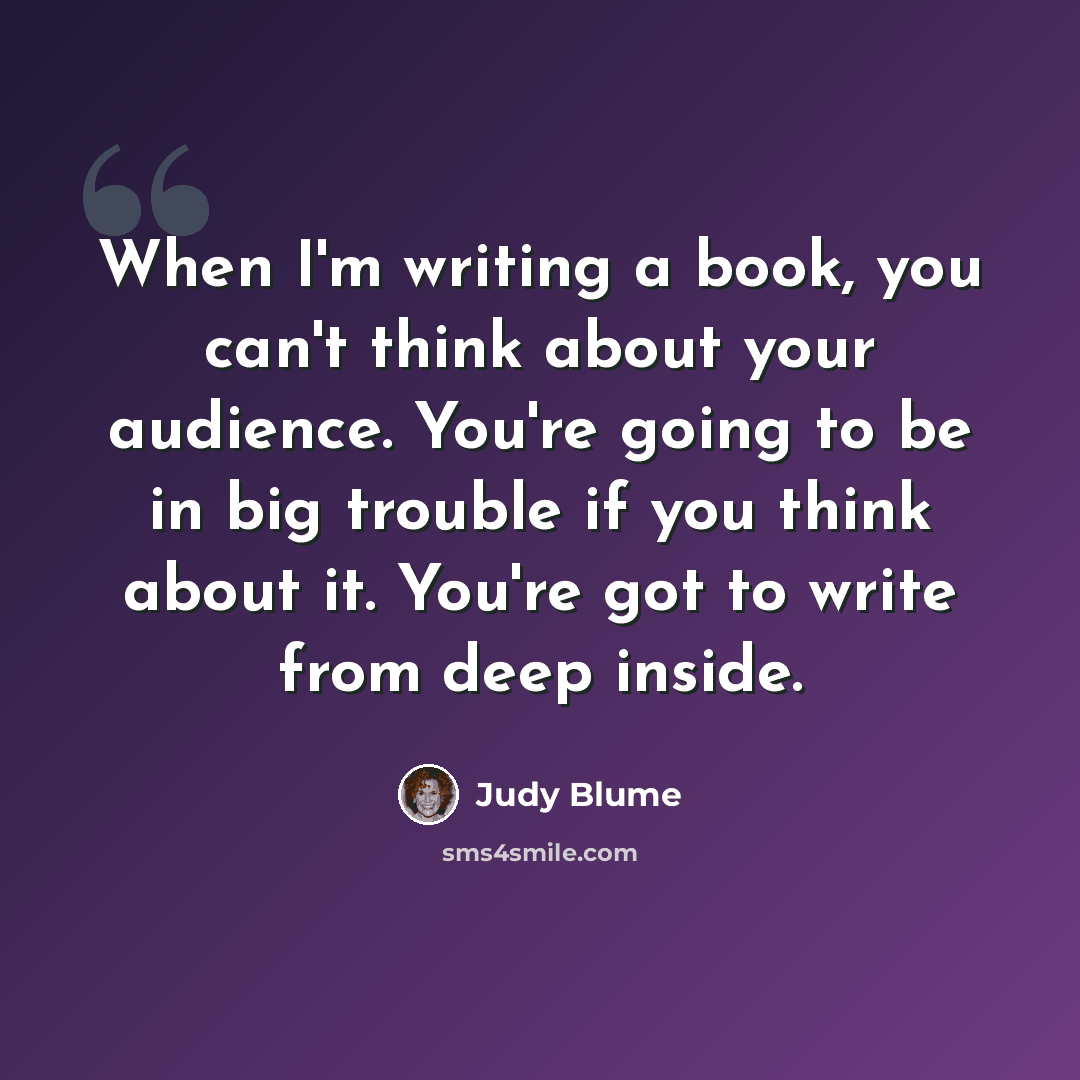 “When I'm writing a book, you can't think about your audience. You're going to be in big trouble if you think about it. You're got to write from deep inside.” quote by Judy Blume