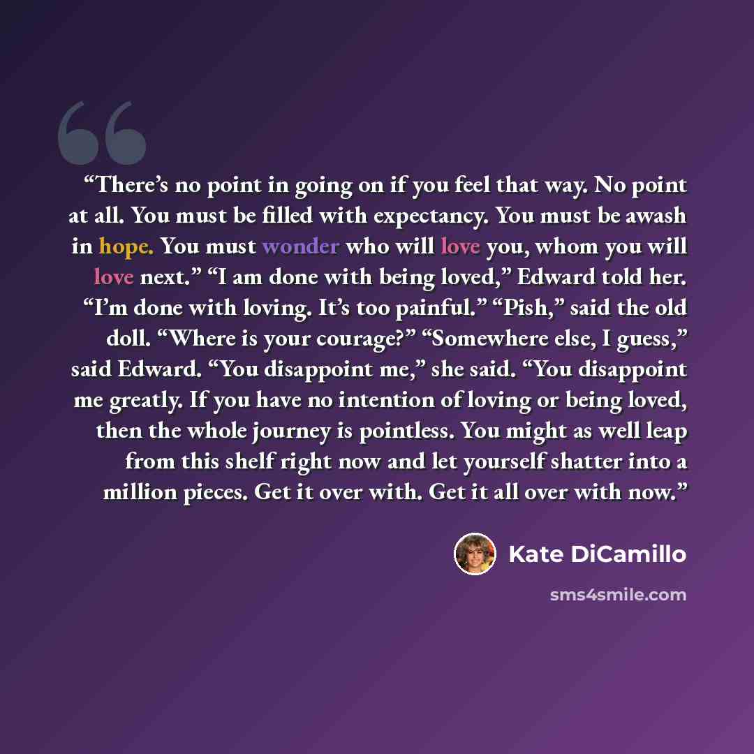 “There’s no point in going on if you feel that way. No point at all. You must be filled with expectancy. You must be awash in hope. You must wonder who will love you, whom you will love next.” “I am done with being loved,” Edward told her. “I’m done with loving. It’s too painful.” “Pish,” said the…” quote by Kate DiCamillo