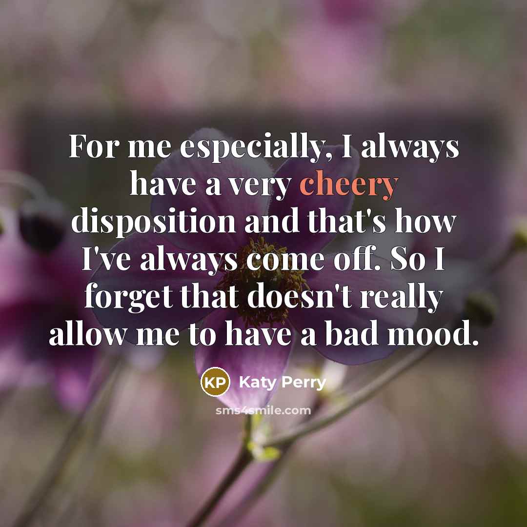 “For me especially, I always have a very cheery disposition and that's how I've always come off. So I forget that doesn't really allow me to have a bad mood.” quote by Katy Perry