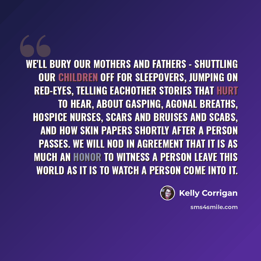“We'll bury our mothers and fathers - shuttling our children off for sleepovers, jumping on red-eyes, telling eachother stories that hurt to hear, about gasping, agonal breaths, hospice nurses, scars and bruises and scabs, and how skin papers shortly after a person passes. We will nod in agreement…” quote by Kelly Corrigan