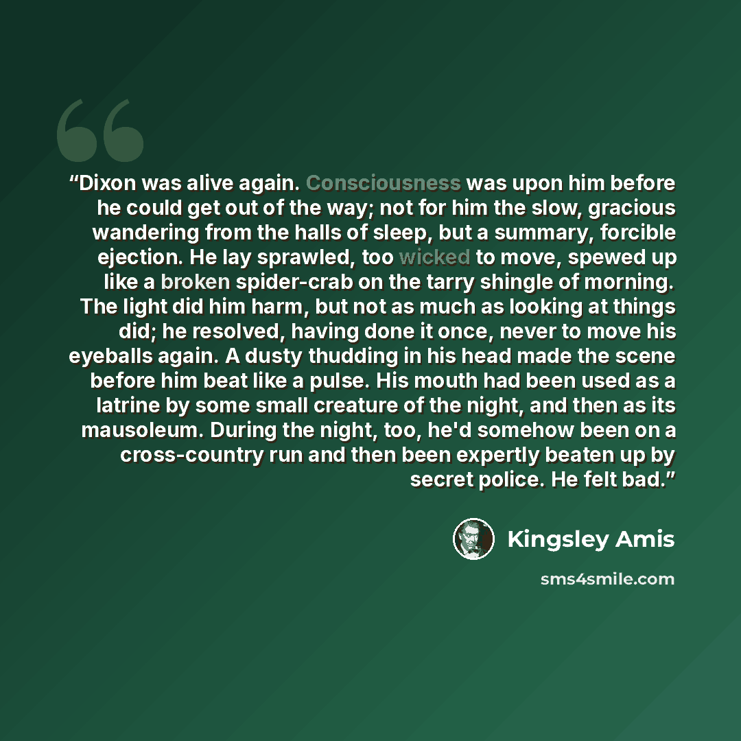 “Dixon was alive again. Consciousness was upon him before he could get out of the way; not for him the slow, gracious wandering from the halls of sleep, but a summary, forcible ejection. He lay sprawled, too wicked to move, spewed up like a broken spider-crab on the tarry shingle of morning. The…” quote by Kingsley Amis