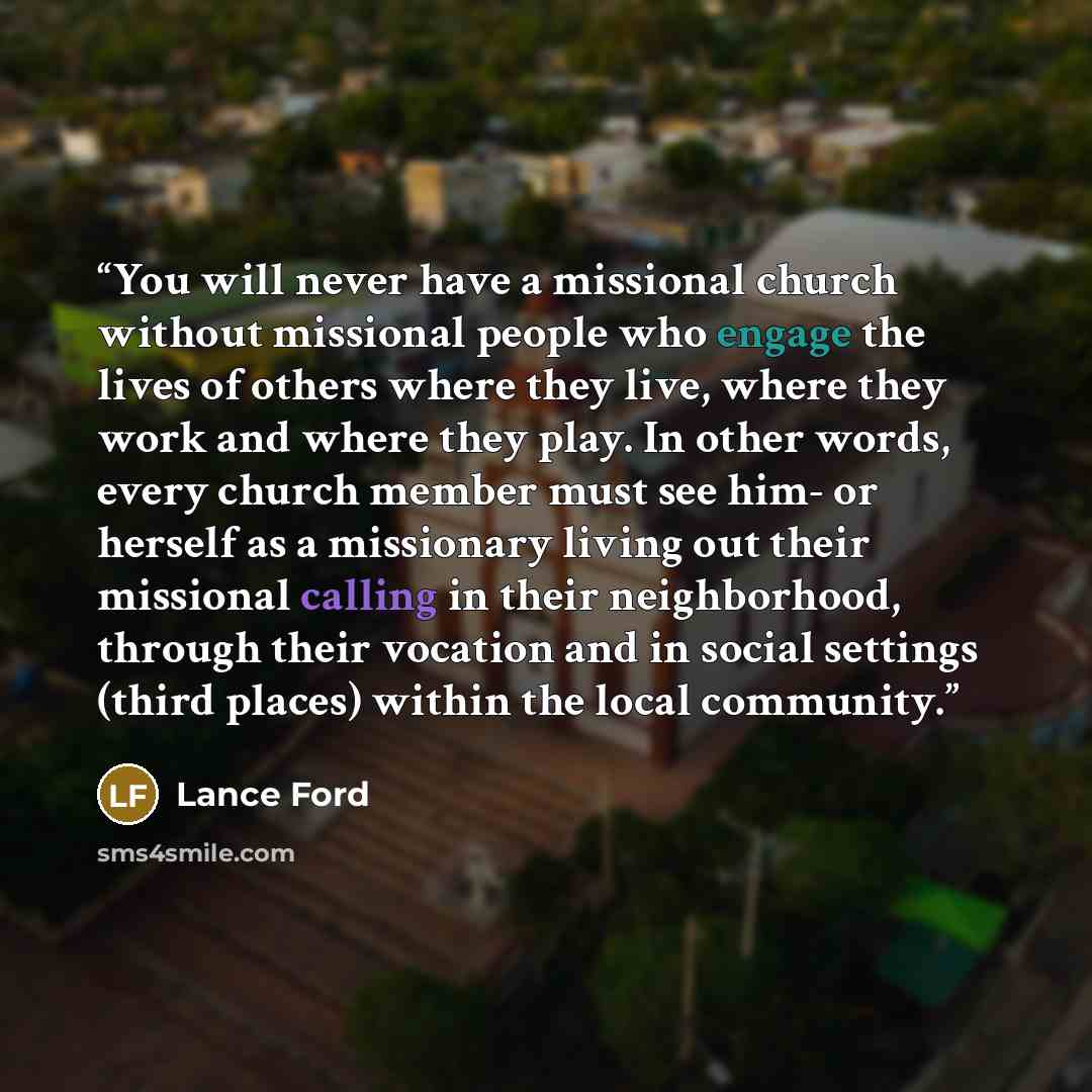 “You will never have a missional church without missional people who engage the lives of others where they live, where they work and where they play. In other words, every church member must see him- or herself as a missionary living out their missional calling in their neighborhood, through their…” quote by Lance Ford