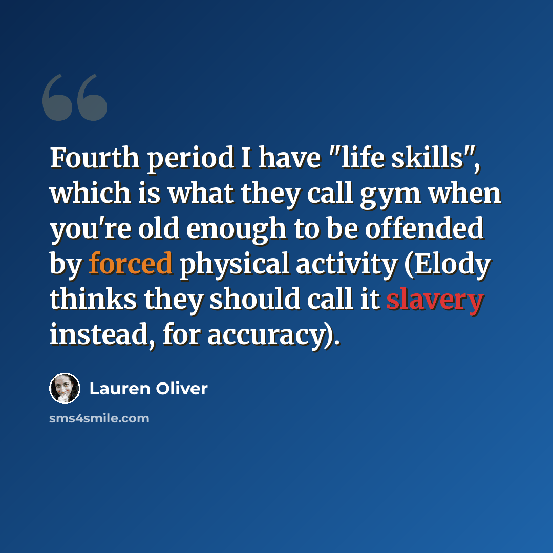 “Fourth period I have "life skills", which is what they call gym when you're old enough to be offended by forced physical activity (Elody thinks they should call it slavery instead, for accuracy).” quote by Lauren Oliver