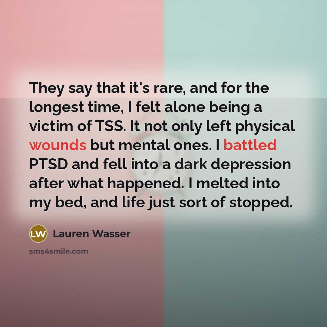 “They say that it's rare, and for the longest time, I felt alone being a victim of TSS. It not only left physical wounds but mental ones. I battled PTSD and fell into a dark depression after what happened. I melted into my bed, and life just sort of stopped.” quote by Lauren Wasser