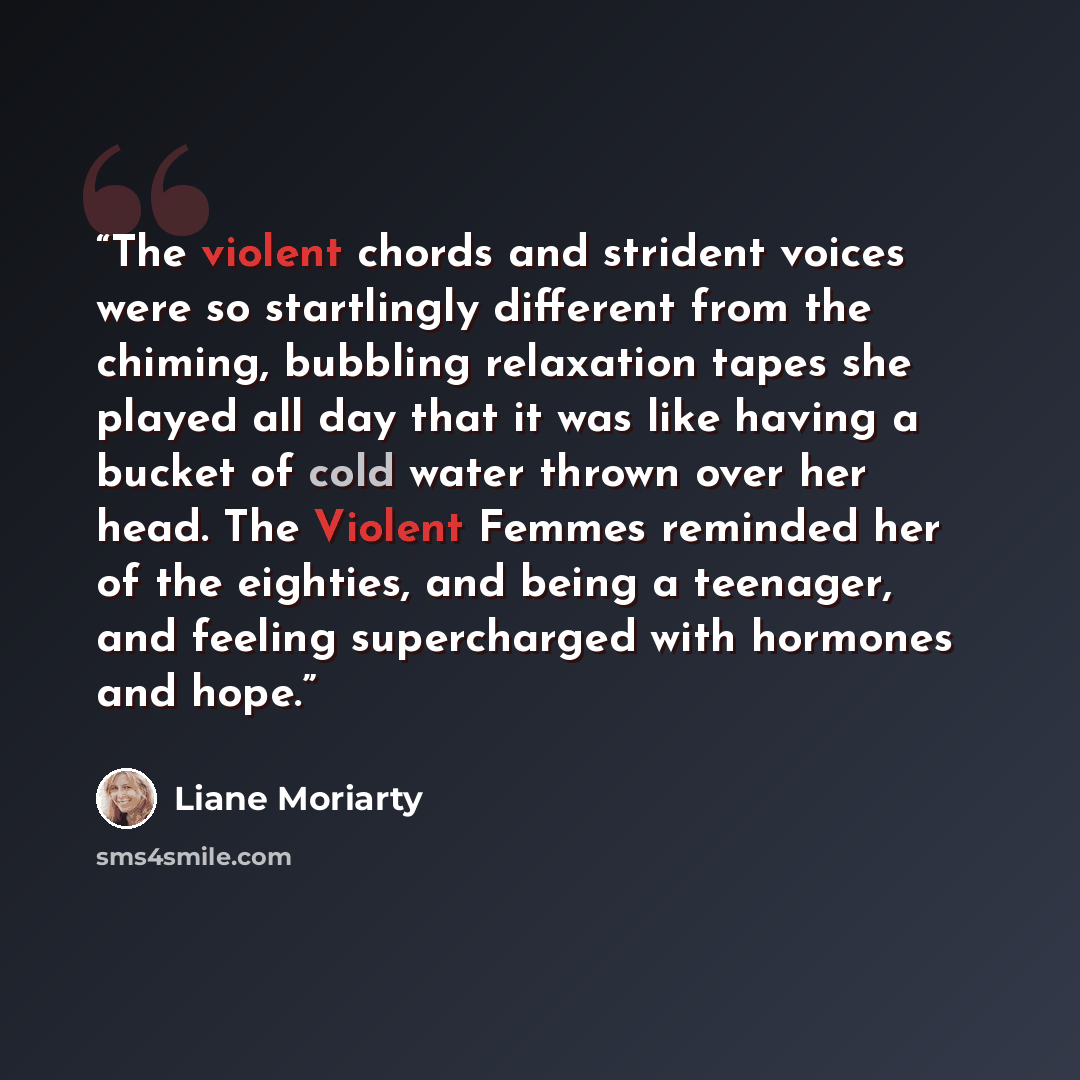 “The violent chords and strident voices were so startlingly different from the chiming, bubbling relaxation tapes she played all day that it was like having a bucket of cold water thrown over her head. The Violent Femmes reminded her of the eighties, and being a teenager, and feeling supercharged…” quote by Liane Moriarty