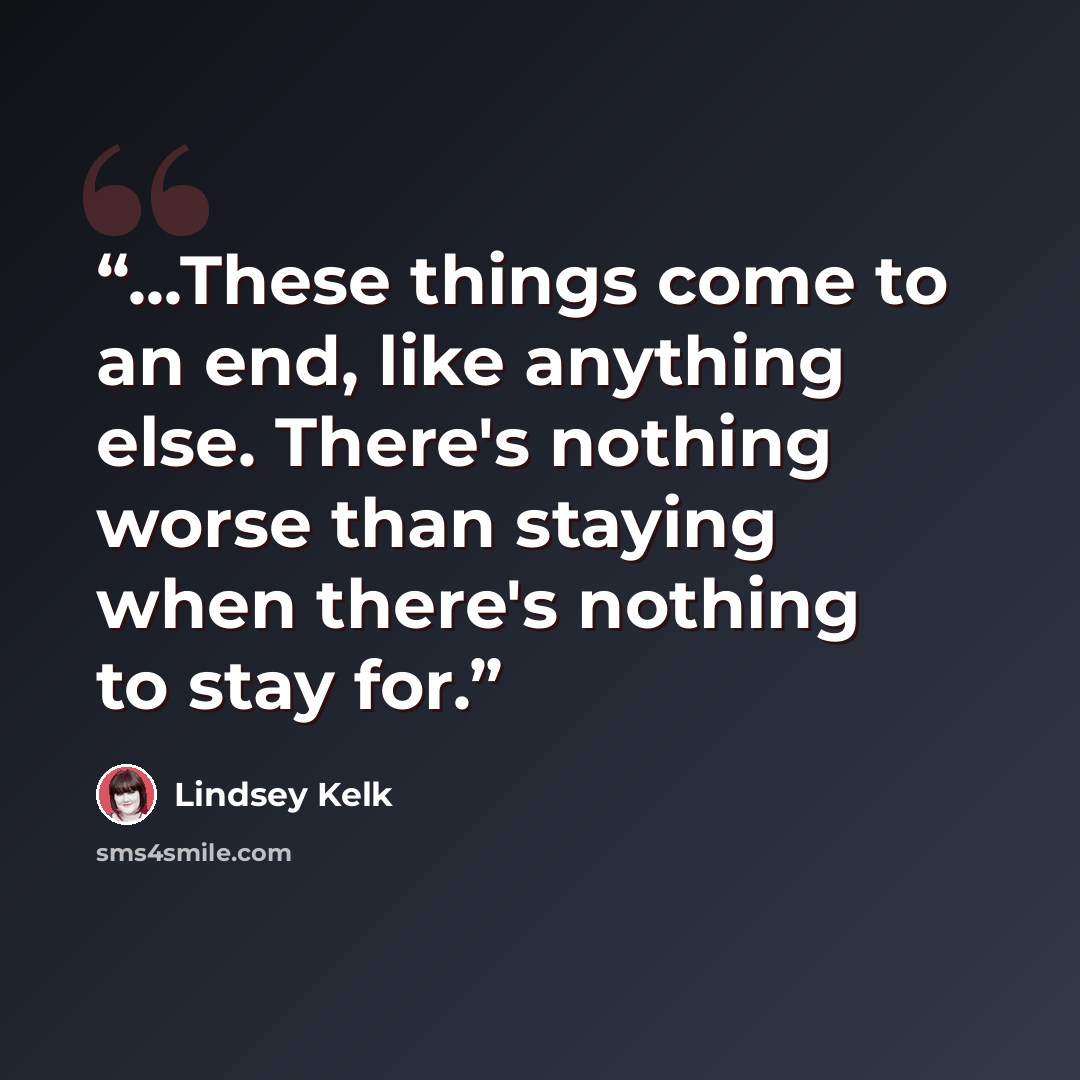 “...These things come to an end, like anything else. There's nothing worse than staying when there's nothing to stay for.” quote by Lindsey Kelk