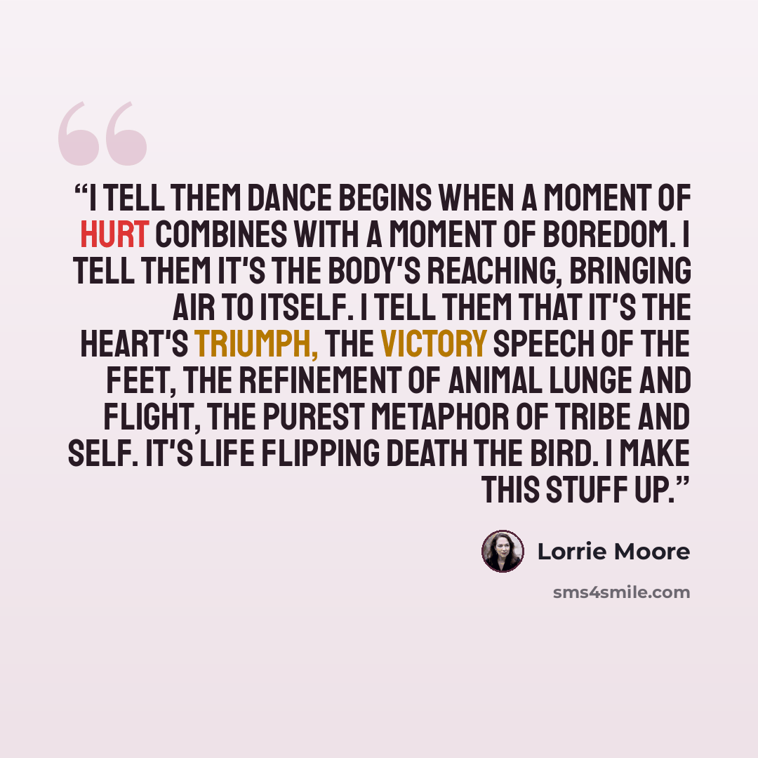 “I tell them dance begins when a moment of hurt combines with a moment of boredom. I tell them it's the body's reaching, bringing air to itself. I tell them that it's the heart's triumph, the victory speech of the feet, the refinement of animal lunge and flight, the purest metaphor of tribe and…” quote by Lorrie Moore