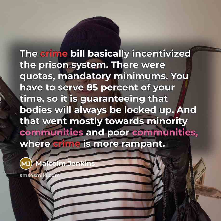 “The crime bill basically incentivized the prison system. There were quotas, mandatory minimums. You have to serve 85 percent of your time, so it is guaranteeing that bodies will always be locked up. And that went mostly towards minority communities and poor communities, where crime is more rampant.” quote by Malcolm Jenkins