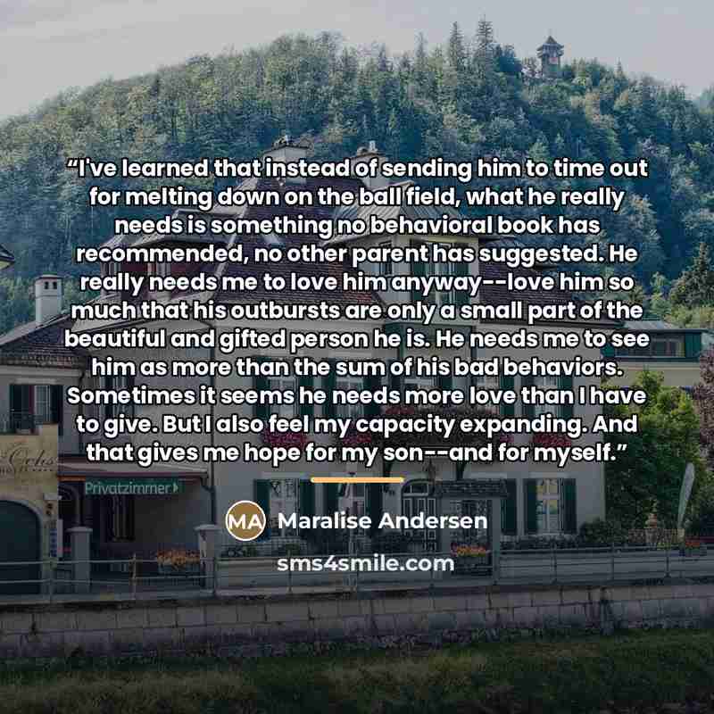 “I've learned that instead of sending him to time out for melting down on the ball field, what he really needs is something no behavioral book has recommended, no other parent has suggested. He really needs me to love him anyway--love him so much that his outbursts are only a small part of the…” quote by Maralise Andersen