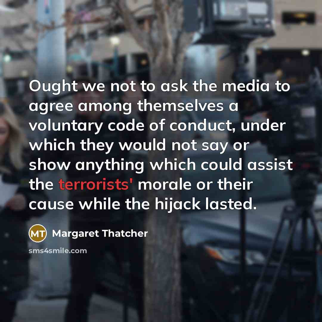 “Ought we not to ask the media to agree among themselves a voluntary code of conduct, under which they would not say or show anything which could assist the terrorists' morale or their cause while the hijack lasted.” quote by Margaret Thatcher