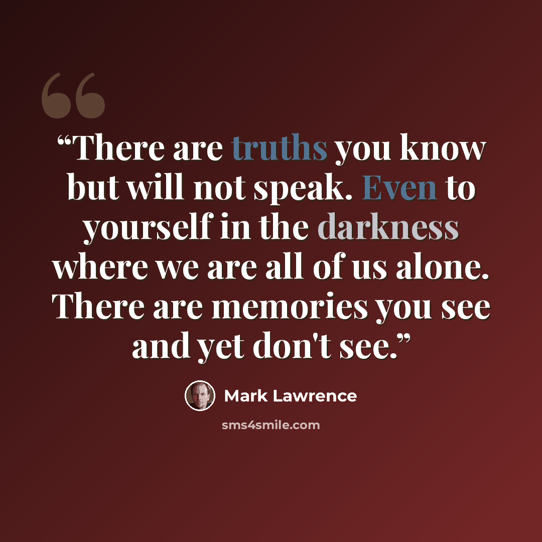 “There are truths you know but will not speak. Even to yourself in the darkness where we are all of us alone. There are memories you see and yet don't see.” quote by Mark Lawrence