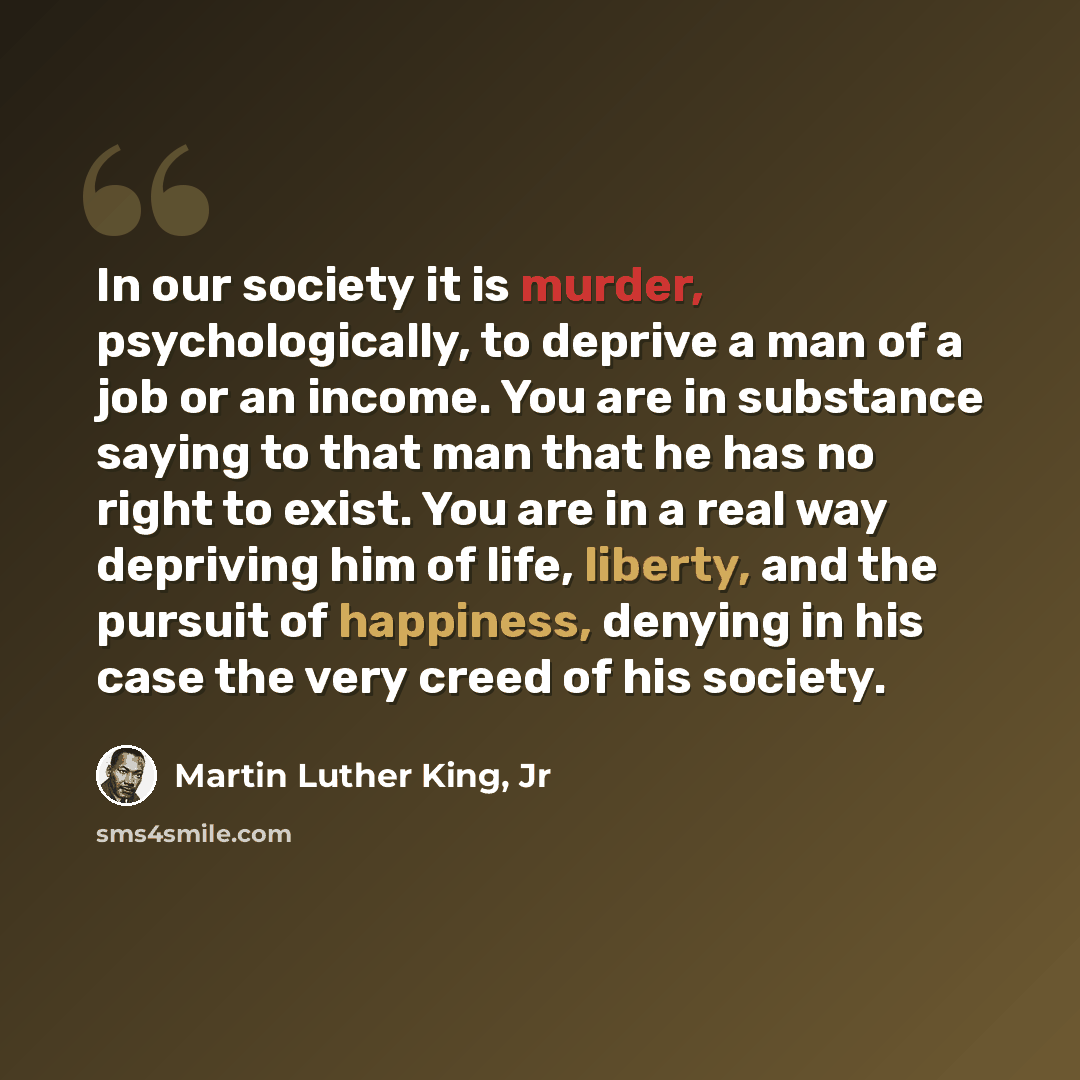 “In our society it is murder, psychologically, to deprive a man of a job or an income. You are in substance saying to that man that he has no right to exist. You are in a real way depriving him of life, liberty, and the pursuit of happiness, denying in his case the very creed of his society.” quote by Martin Luther King, Jr