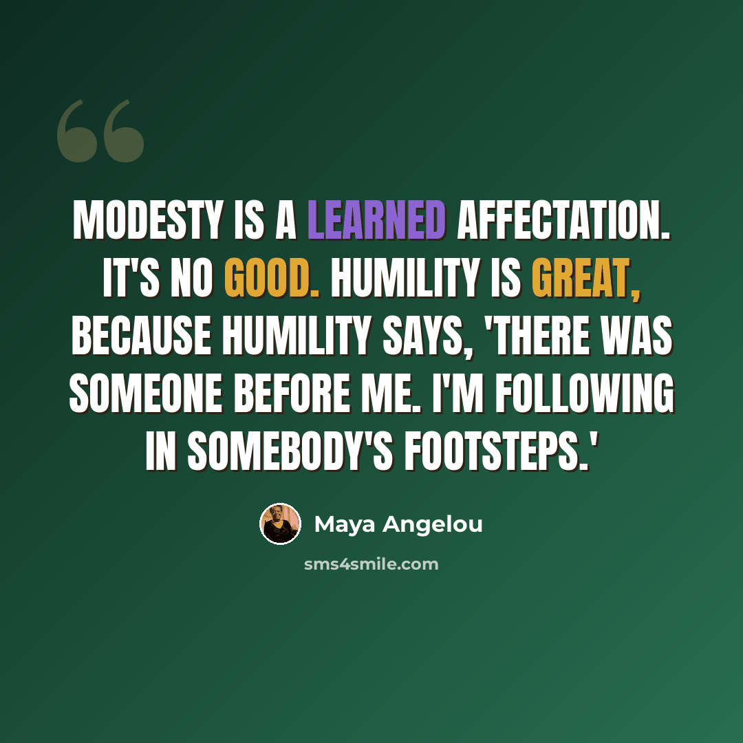 “Modesty is a learned affectation. It's no good. Humility is great, because humility says, 'There was someone before me. I'm following in somebody's footsteps.'” quote by Maya Angelou