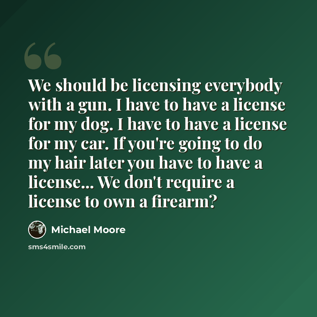 “We should be licensing everybody with a gun. I have to have a license for my dog. I have to have a license for my car. If you're going to do my hair later you have to have a license... We don't require a license to own a firearm?” quote by Michael Moore