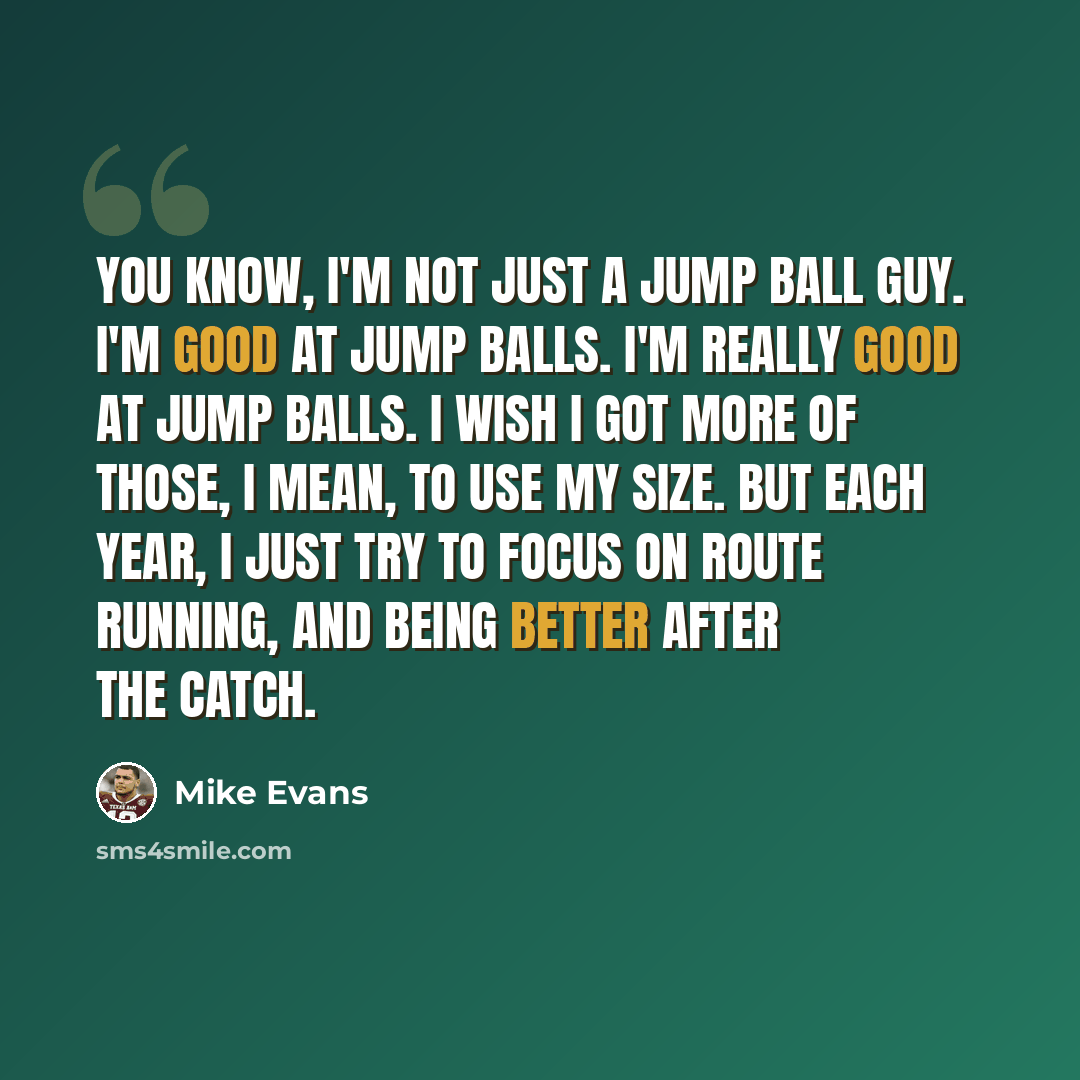 “You know, I'm not just a jump ball guy. I'm good at jump balls. I'm really good at jump balls. I wish I got more of those, I mean, to use my size. But each year, I just try to focus on route running, and being better after the catch.” quote by Mike Evans
