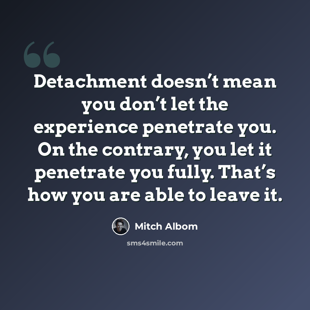 “Detachment doesn’t mean you don’t let the experience penetrate you. On the contrary, you let it penetrate you fully. That’s how you are able to leave it.” quote by Mitch Albom