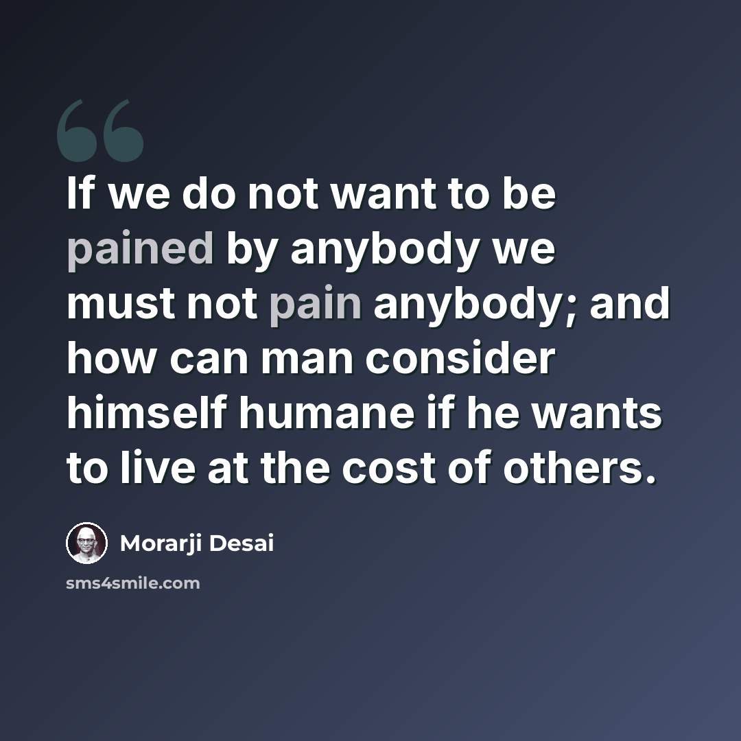 “If we do not want to be pained by anybody we must not pain anybody; and how can man consider himself humane if he wants to live at the cost of others.” quote by Morarji Desai