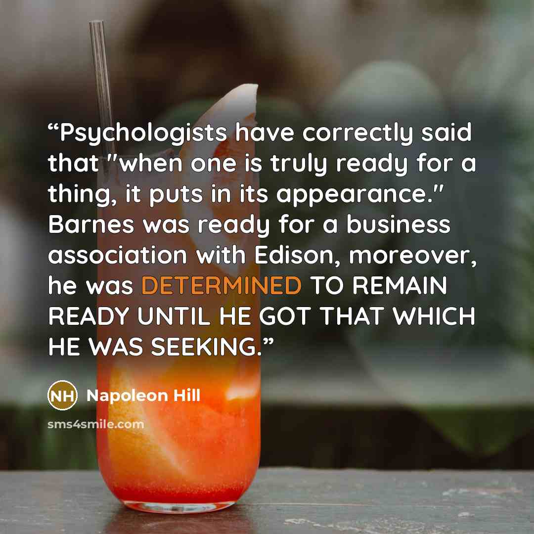 “Psychologists have correctly said that "when one is truly ready for a thing, it puts in its appearance." Barnes was ready for a business association with Edison, moreover, he was DETERMINED TO REMAIN READY UNTIL HE GOT THAT WHICH HE WAS SEEKING.” quote by Napoleon Hill