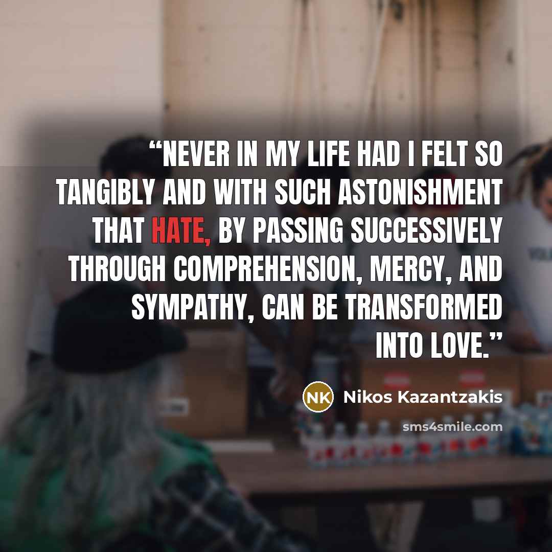 “Never in my life had I felt so tangibly and with such astonishment that hate, by passing successively through comprehension, mercy, and sympathy, can be transformed into love.” quote by Nikos Kazantzakis