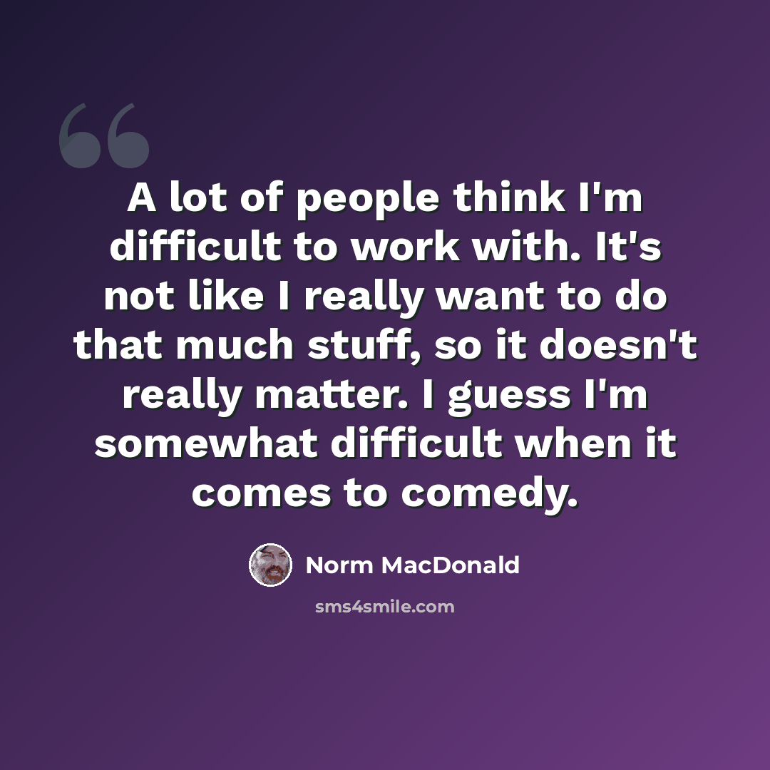 “A lot of people think I'm difficult to work with. It's not like I really want to do that much stuff, so it doesn't really matter. I guess I'm somewhat difficult when it comes to comedy.” quote by Norm MacDonald