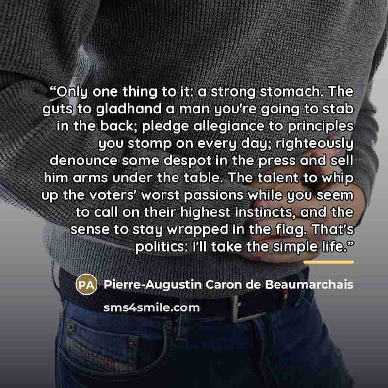 “Only one thing to it: a strong stomach. The guts to gladhand a man you're going to stab in the back; pledge allegiance to principles you stomp on every day; righteously denounce some despot in the press and sell him arms under the table. The talent to whip up the voters' worst passions while you…” quote by Pierre-Augustin Caron de Beaumarchais