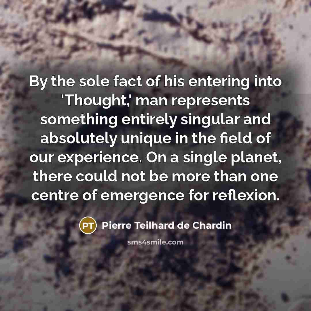 “By the sole fact of his entering into 'Thought,' man represents something entirely singular and absolutely unique in the field of our experience. On a single planet, there could not be more than one centre of emergence for reflexion.” quote by Pierre Teilhard de Chardin