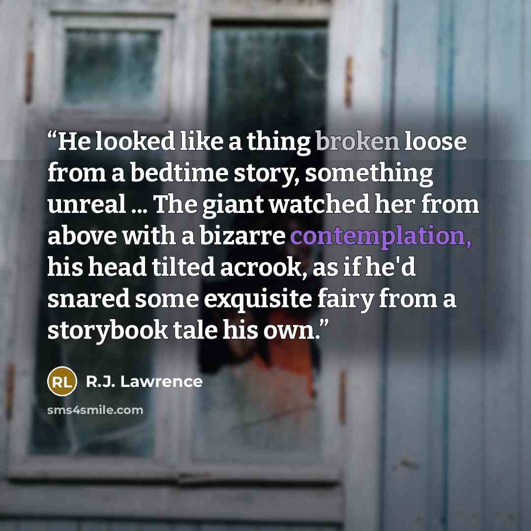 “He looked like a thing broken loose from a bedtime story, something unreal ... The giant watched her from above with a bizarre contemplation, his head tilted acrook, as if he'd snared some exquisite fairy from a storybook tale his own.” quote by R.J. Lawrence