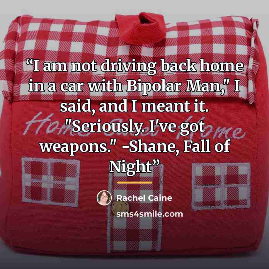 “I am not driving back home in a car with Bipolar Man," I said, and I meant it. "Seriously. I've got weapons." -Shane, Fall of Night” quote by Rachel Caine