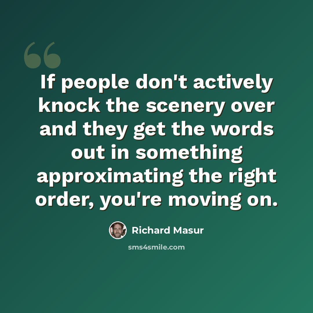 “If people don't actively knock the scenery over and they get the words out in something approximating the right order, you're moving on.” quote by Richard Masur