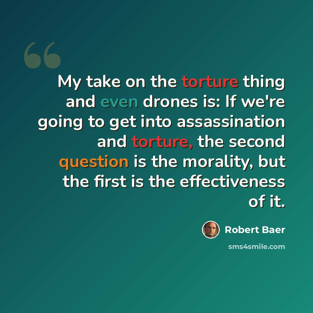 “My take on the torture thing and even drones is: If we're going to get into assassination and torture, the second question is the morality, but the first is the effectiveness of it.” quote by Robert Baer