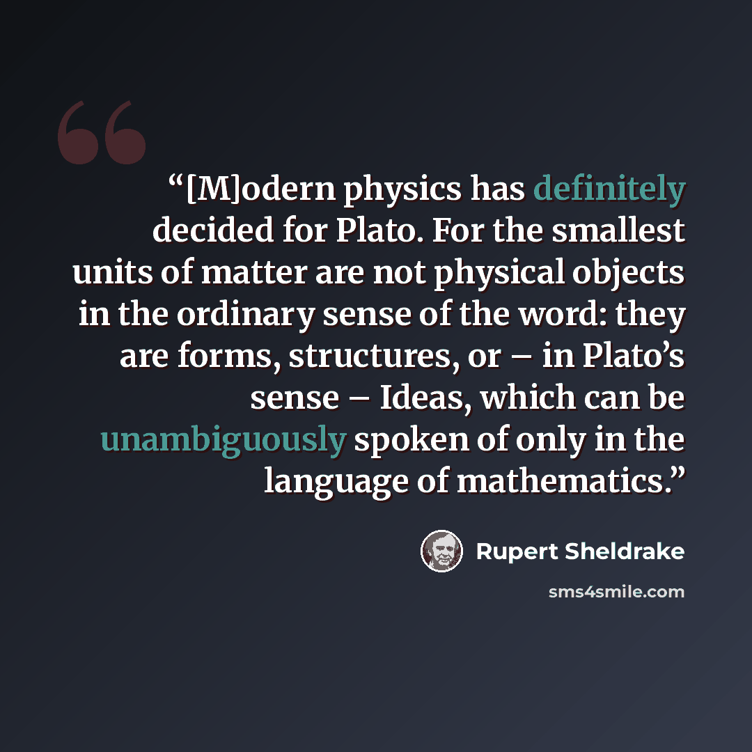 “[M]odern physics has definitely decided for Plato. For the smallest units of matter are not physical objects in the ordinary sense of the word: they are forms, structures, or – in Plato’s sense – Ideas, which can be unambiguously spoken of only in the language of mathematics.” quote by Rupert Sheldrake
